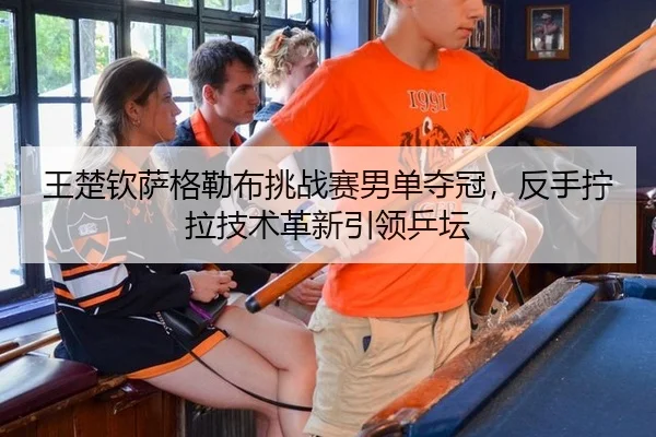 王楚钦萨格勒布挑战赛男单夺冠，反手拧拉技术革新引领乒坛