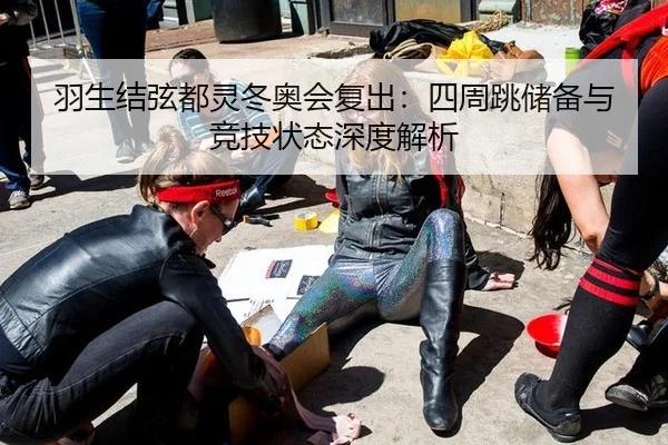 羽生结弦都灵冬奥会复出：四周跳储备与竞技状态深度解析