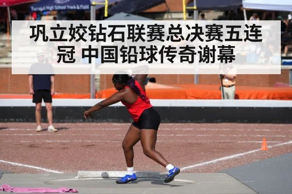 巩立姣钻石联赛总决赛五连冠 中国铅球传奇谢幕