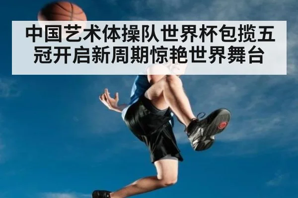 中国艺术体操队世界杯包揽五冠开启新周期惊艳世界舞台
